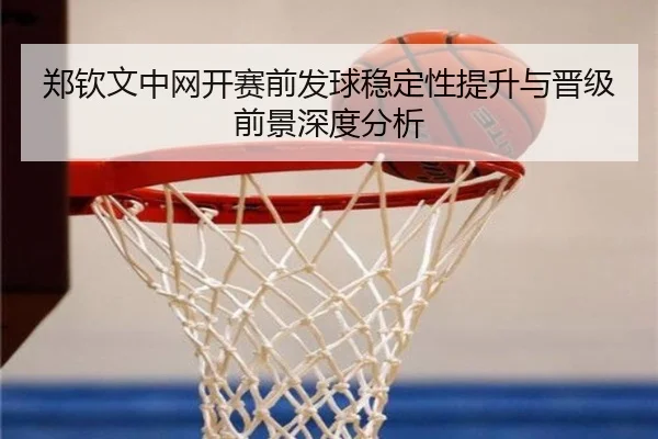 郑钦文中网开赛前发球稳定性提升与晋级前景深度分析